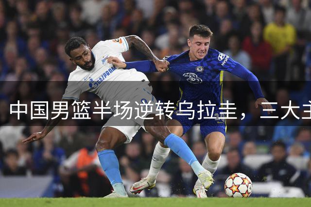 中国男篮半场逆转乌拉圭，三大主力发挥亮眼