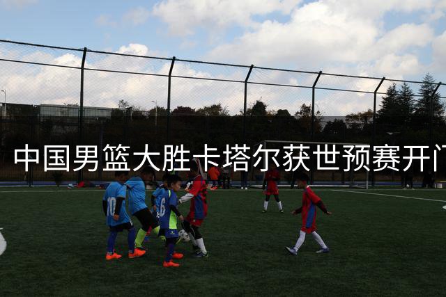中国男篮大胜卡塔尔获世预赛开门红 年轻队员全场压制展现实力