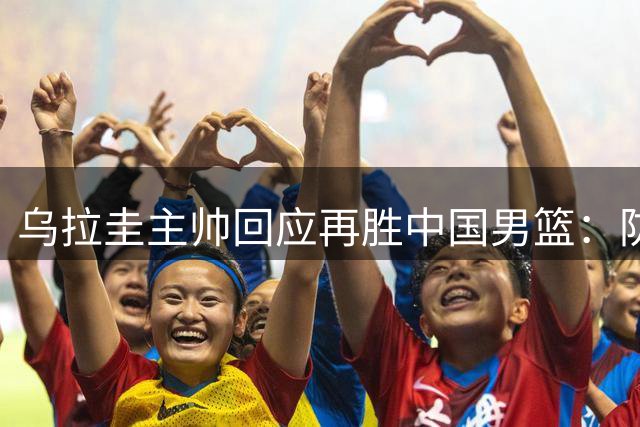 乌拉圭主帅回应再胜中国男篮：防守提升+判罚更公正