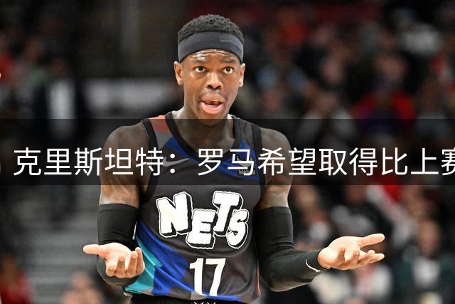 克里斯坦特：罗马希望取得比上赛季更好的成绩，马伦是个锋线杀手