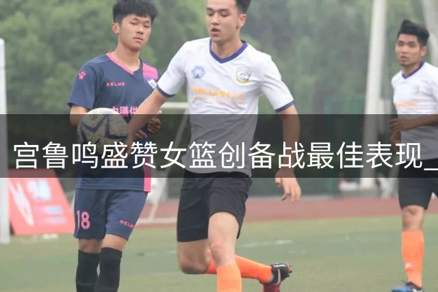 宫鲁鸣盛赞女篮创备战最佳表现 备战淘汰赛信心十足