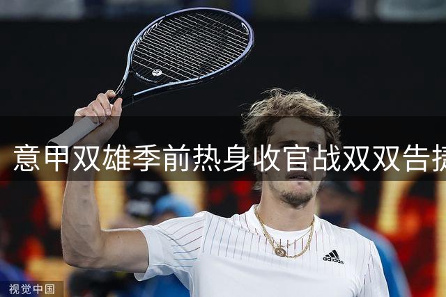 意甲双雄季前热身收官战双双告捷，新赛季征程开启在即