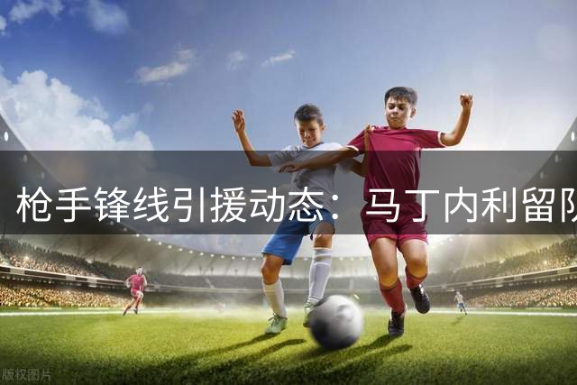 枪手锋线引援动态：马丁内利留队成定局 多笔交易仍在观望