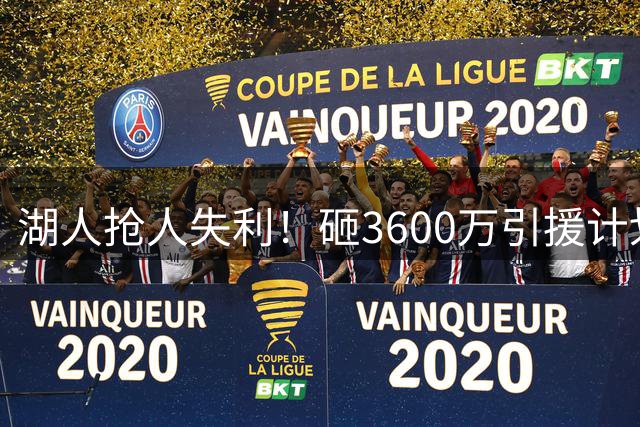 湖人抢人失利！砸3600万引援计划落空，锋线缺口成新赛季隐患