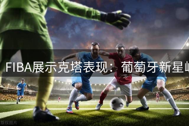 FIBA展示克塔表现：葡萄牙新星崛起之路